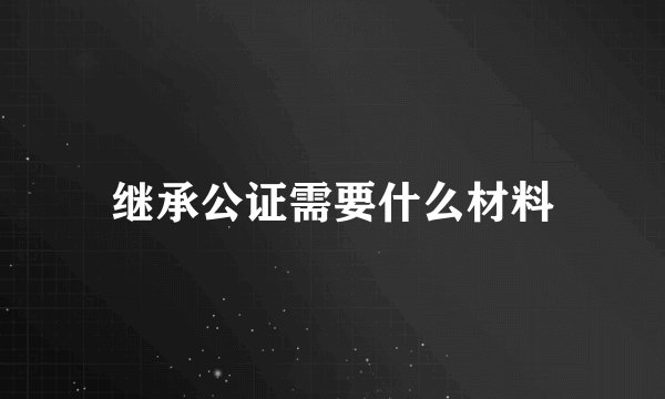 继承公证需要什么材料