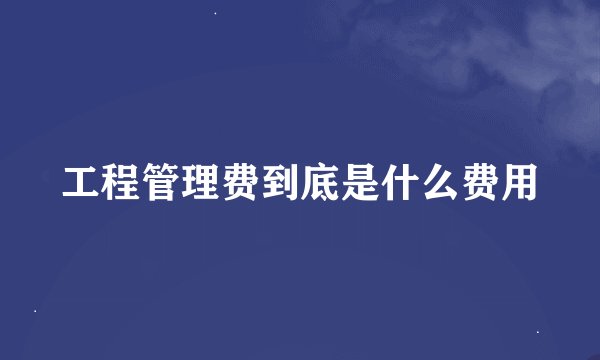 工程管理费到底是什么费用