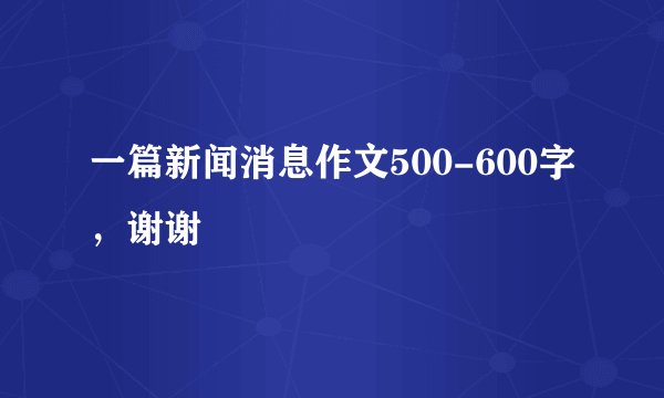 一篇新闻消息作文500-600字,谢谢