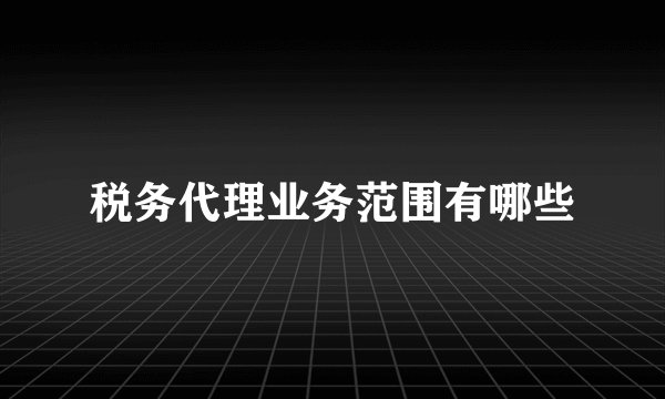 税务代理业务范围有哪些