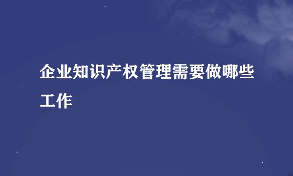 企业知识产权管理需要做哪些工作