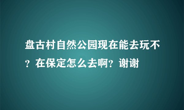 盘古村自然公园现在能去玩不？在保定怎么去啊？谢谢