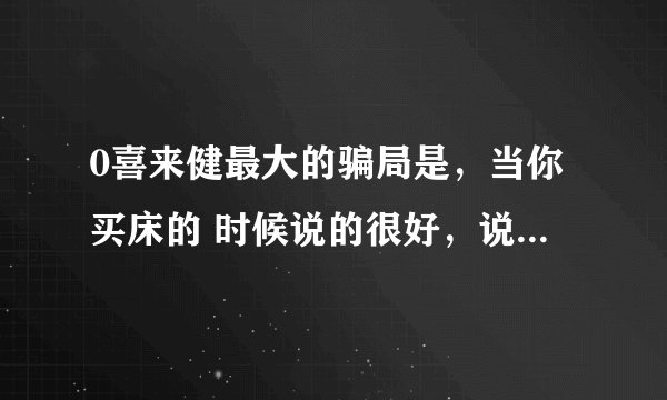 0喜来健最大的骗局是，当你买床的 时候说的很好，说以后售后服务就什钱也不 要了，可是现在有的东西坏了，