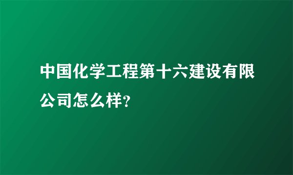 中国化学工程第十六建设有限公司怎么样？