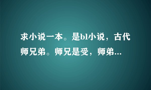 求小说一本。是bl小说,古代师兄弟。师兄是受,师弟是攻。师弟他老爹也是同性恋,还是跟皇帝那啥。