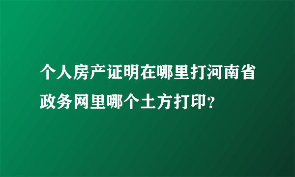 个人房产证明在哪里打河南省政务网里哪个土方打印?
