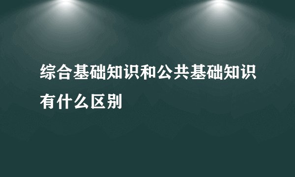 综合基础知识和公共基础知识有什么区别