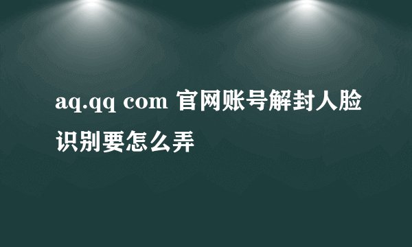 aq.qq com 官网账号解封人脸识别要怎么弄