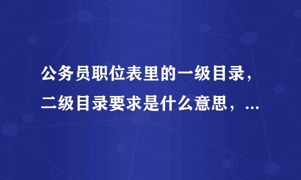 公务员职位表里的一级目录，二级目录要求是什么意思，高人指点，也可以举个例子让我更加明白，谢谢给位啊