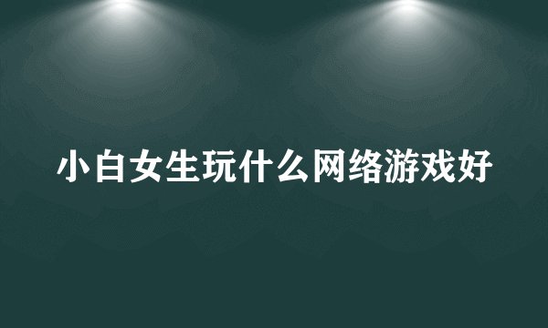 小白女生玩什么网络游戏好