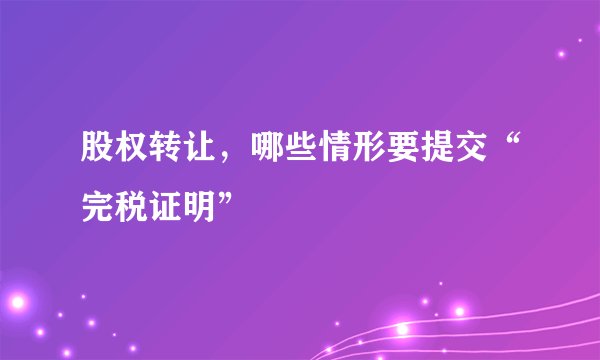 股权转让,哪些情形要提交“完税证明”