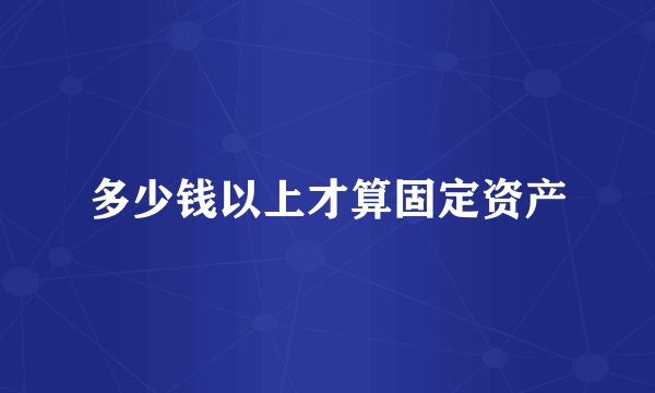 多少钱以上才算固定资产