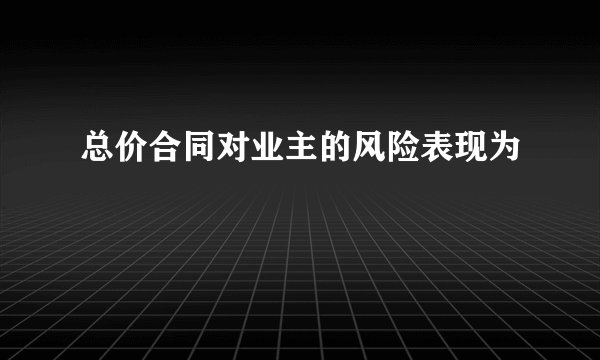 总价合同对业主的风险表现为