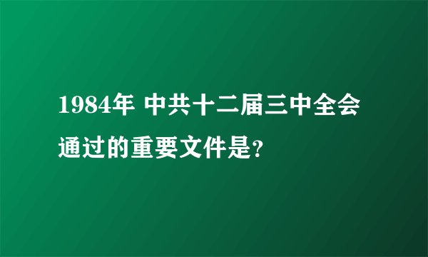1984年 中共十二届三中全会通过的重要文件是？