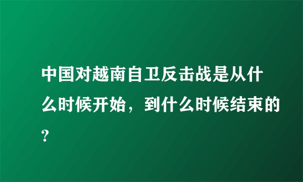 中国对越南自卫反击战是从什么时候开始，到什么时候结束的？
