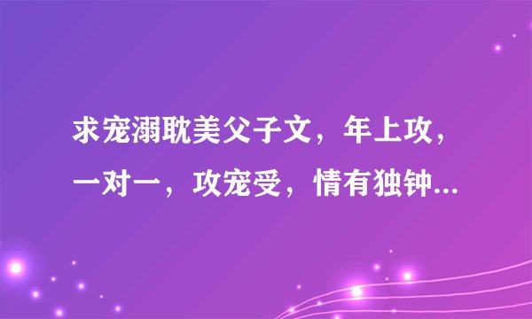 求宠溺耽美父子文，年上攻，一对一，攻宠受，情有独钟，不虐的。类似于《旷世今生》《韶华舞流年》《重生