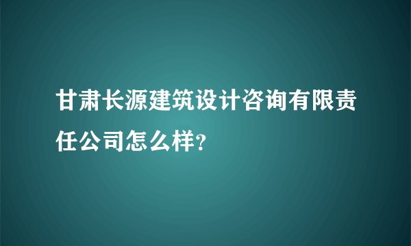甘肃长源建筑设计咨询有限责任公司怎么样?