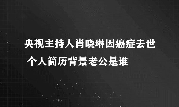 央视主持人肖晓琳因癌症去世 个人简历背景老公是谁