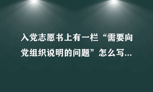 入党志愿书上有一栏“需要向党组织说明的问题”怎么写～～～？