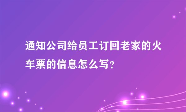 通知公司给员工订回老家的火车票的信息怎么写？