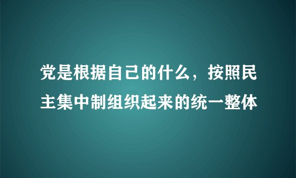 党是根据自己的什么，按照民主集中制组织起来的统一整体