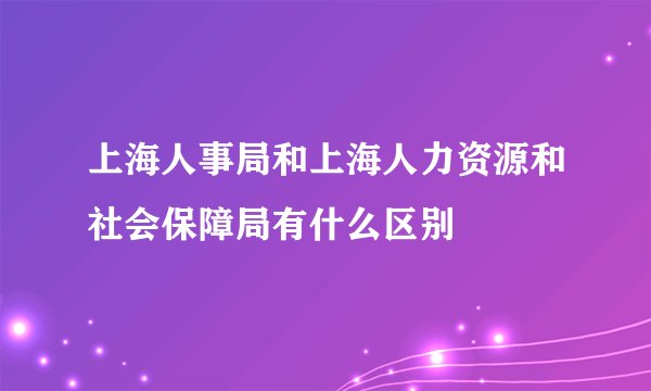 上海人事局和上海人力资源和社会保障局有什么区别