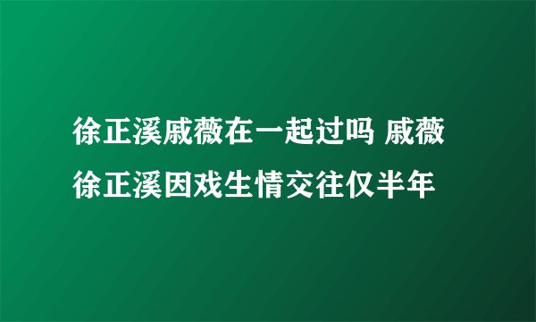 徐正溪戚薇在一起过吗 戚薇徐正溪因戏生情交往仅半年