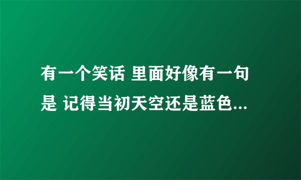 有一个笑话 里面好像有一句是 记得当初天空还是蓝色的，房子是来住人的什么什么 谁知道 高价悬赏...