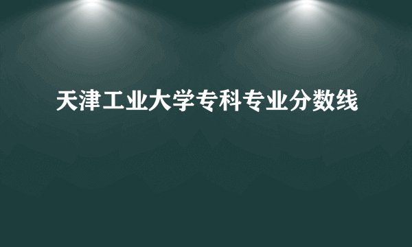 天津工业大学专科专业分数线