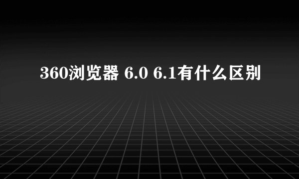 360浏览器 6.0 6.1有什么区别