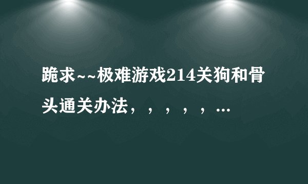 跪求~~极难游戏214关狗和骨头通关办法，，，，，真心过不掉啊