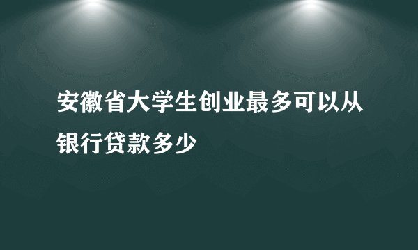安徽省大学生创业最多可以从银行贷款多少
