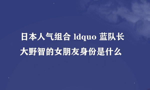 日本人气组合 ldquo 蓝队长大野智的女朋友身份是什么
