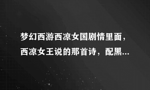 梦幻西游西凉女国剧情里面,西凉女王说的那首诗,配黑白动画一起慢慢浮现的,全诗怎么写?