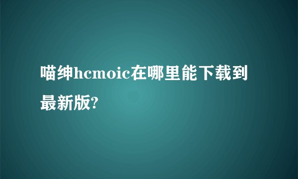 喵绅hcmoic在哪里能下载到最新版?