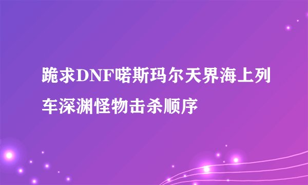 跪求DNF喏斯玛尔天界海上列车深渊怪物击杀顺序