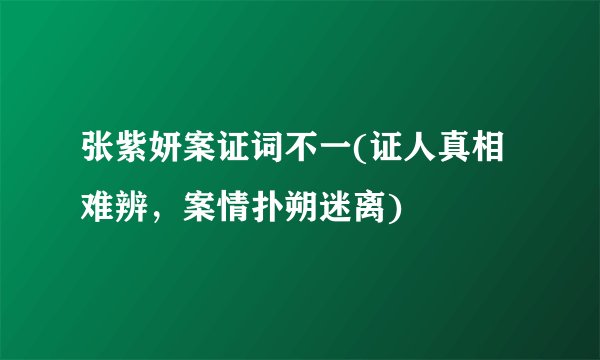 张紫妍案证词不一(证人真相难辨，案情扑朔迷离)