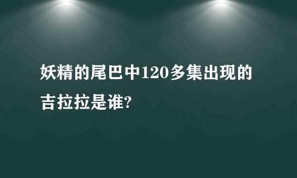 妖精的尾巴中120多集出现的吉拉拉是谁?