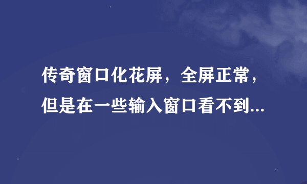 传奇窗口化花屏，全屏正常，但是在一些输入窗口看不到打入的字（如摆摊时候输入的金额及摊位名字看不到