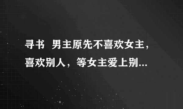 寻书  男主原先不喜欢女主，喜欢别人，等女主爱上别人后才发现自己是喜欢女主的