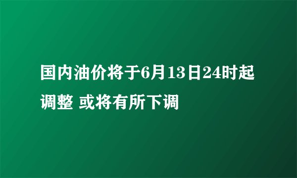 国内油价将于6月13日24时起调整 或将有所下调