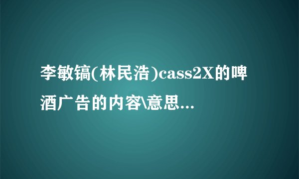 李敏镐(林民浩)cass2X的啤酒广告的内容\意思\含义.