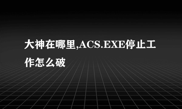 大神在哪里,ACS.EXE停止工作怎么破