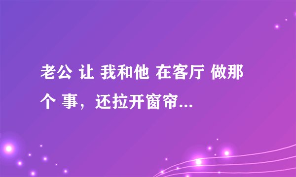 老公 让 我和他 在客厅 做那 个 事，还拉开窗帘，会不会有事？？？？