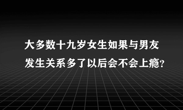大多数十九岁女生如果与男友发生关系多了以后会不会上瘾？