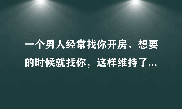 一个男人经常找你开房，想要的时候就找你，这样维持了四五个月，是因为让他感觉很舒服吗？他喜欢你和那个