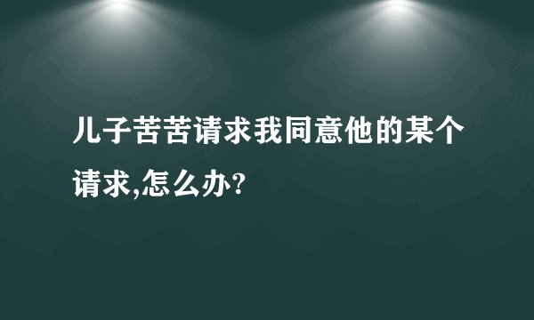 儿子苦苦请求我同意他的某个请求,怎么办?
