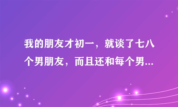 我的朋友才初一，就谈了七八个男朋友，而且还和每个男朋友上了床，做过爱，这是为什么？太早了吧，怎么劝