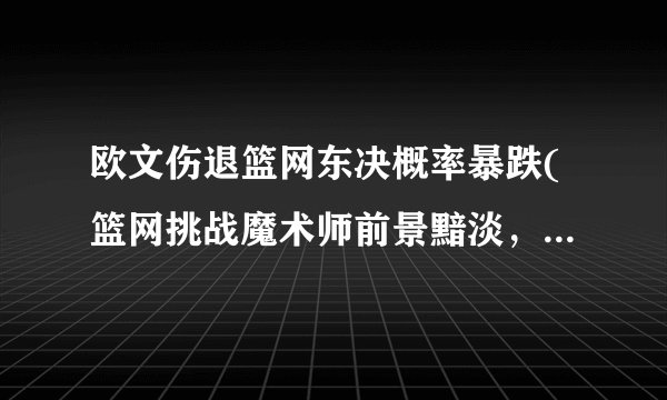 欧文伤退篮网东决概率暴跌(篮网挑战魔术师前景黯淡，欧文伤退或成致命伤)