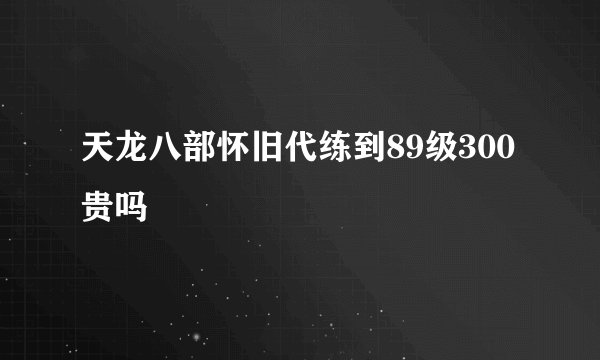 天龙八部怀旧代练到89级300贵吗